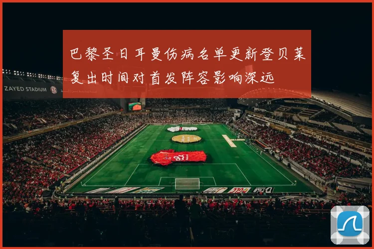 巴黎圣日耳曼伤病名单更新登贝莱复出时间对首发阵容影响深远