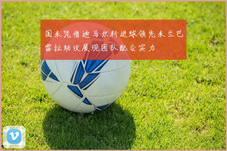 国米凭借迪马尔科进球领先米兰巴雷拉助攻展现团队配合实力