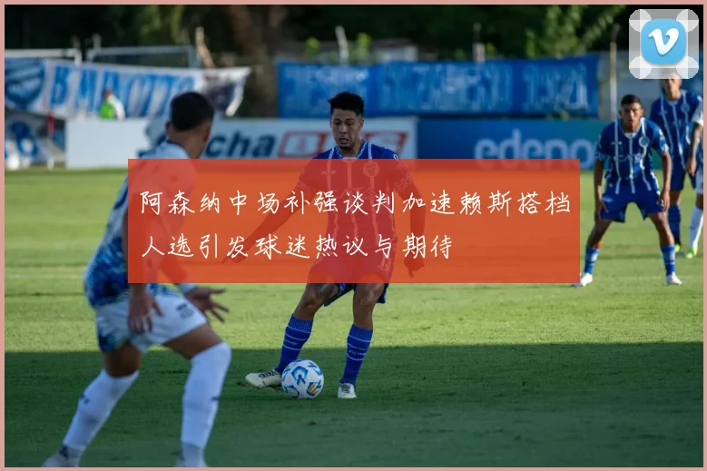 阿森纳中场补强谈判加速赖斯搭档人选引发球迷热议与期待