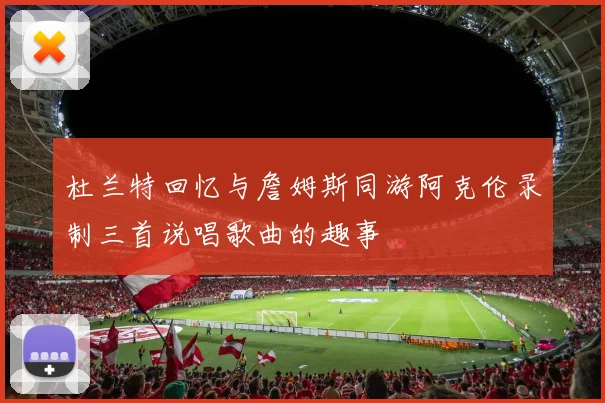 杜兰特回忆与詹姆斯同游阿克伦录制三首说唱歌曲的趣事