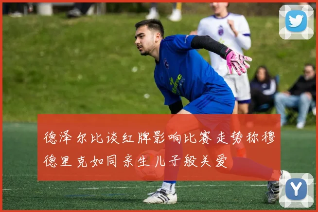 德泽尔比谈红牌影响比赛走势称穆德里克如同亲生儿子般关爱
