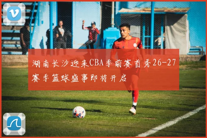 湖南长沙迎来CBA季前赛首秀26-27赛季篮球盛事即将开启